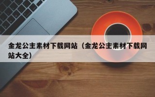 桐城金龙公主素材下载网站（金龙公主素材下载网站大全）