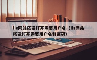 桐城iis网站搭建打开需要用户名（iis网站搭建打开需要用户名和密码）