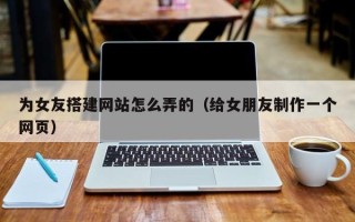 桐城为女友搭建网站怎么弄的（给女朋友制作一个网页）