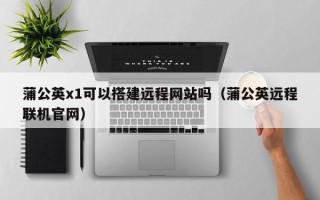 桐城蒲公英x1可以搭建远程网站吗（蒲公英远程联机官网）