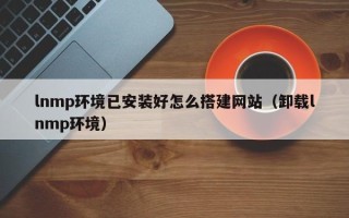 桐城lnmp环境已安装好怎么搭建网站（卸载lnmp环境）